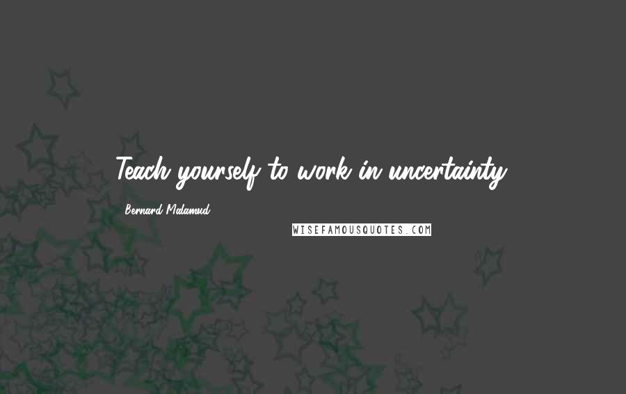 Bernard Malamud Quotes: Teach yourself to work in uncertainty.