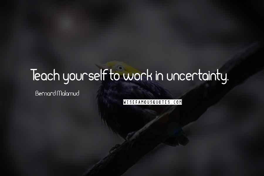 Bernard Malamud Quotes: Teach yourself to work in uncertainty.
