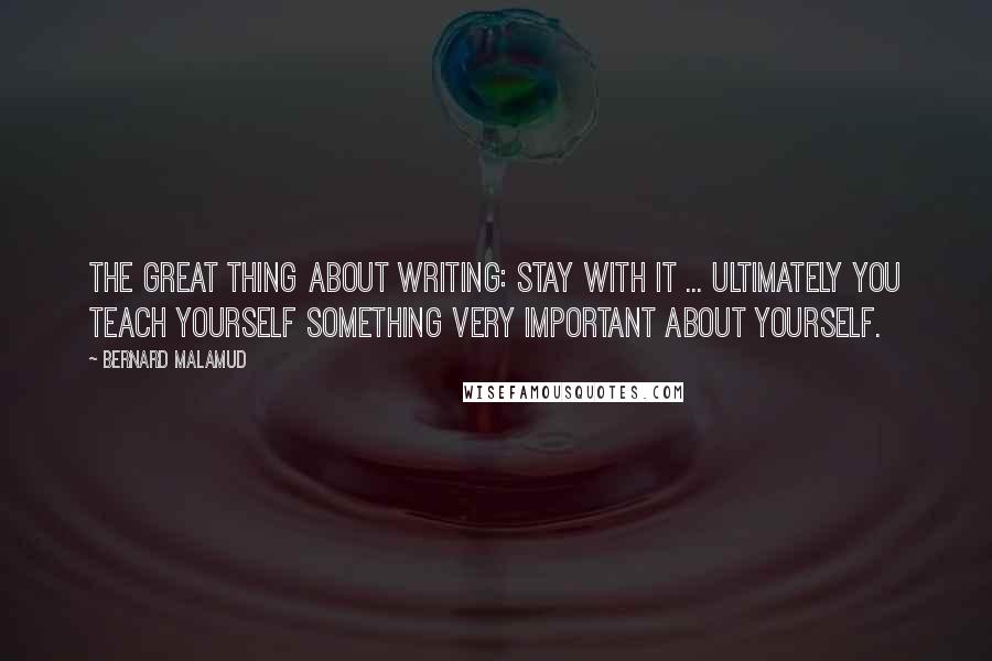 Bernard Malamud Quotes: The great thing about writing: Stay with it ... ultimately you teach yourself something very important about yourself.