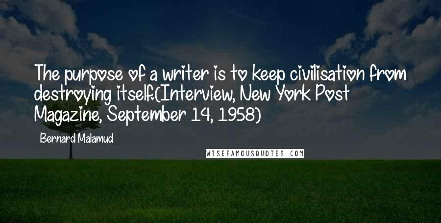 Bernard Malamud Quotes: The purpose of a writer is to keep civilisation from destroying itself.(Interview, New York Post Magazine, September 14, 1958)