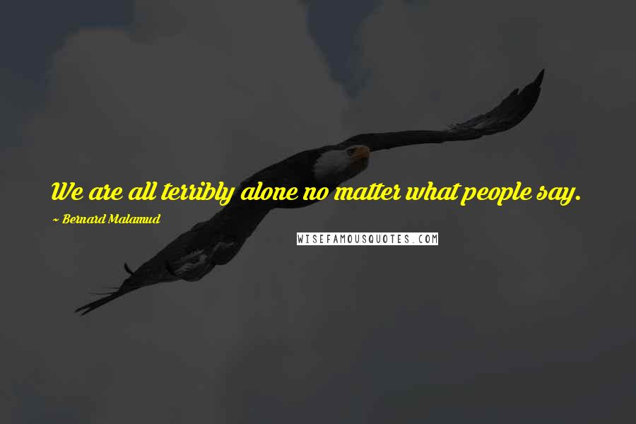 Bernard Malamud Quotes: We are all terribly alone no matter what people say.