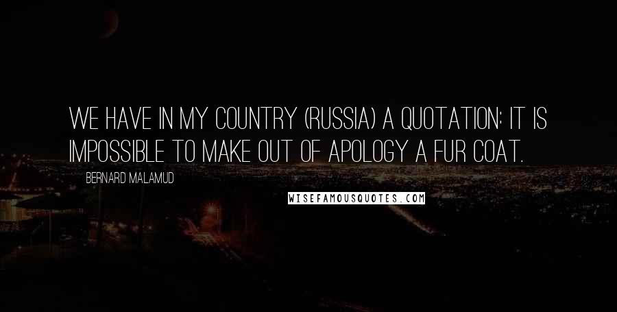 Bernard Malamud Quotes: We have in my country (Russia) a quotation: It is impossible to make out of apology a fur coat.