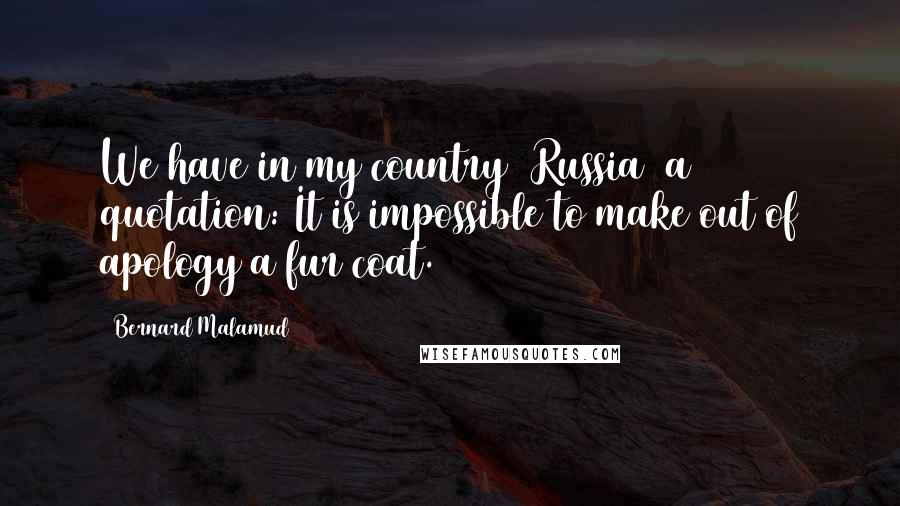 Bernard Malamud Quotes: We have in my country (Russia) a quotation: It is impossible to make out of apology a fur coat.