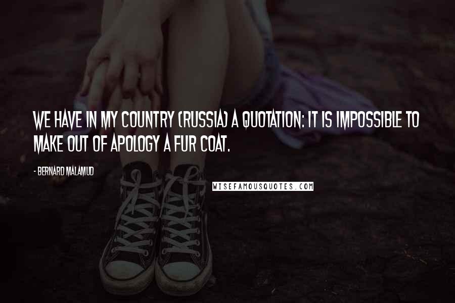 Bernard Malamud Quotes: We have in my country (Russia) a quotation: It is impossible to make out of apology a fur coat.