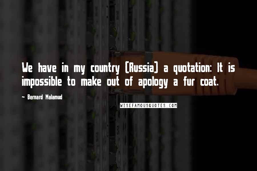 Bernard Malamud Quotes: We have in my country (Russia) a quotation: It is impossible to make out of apology a fur coat.