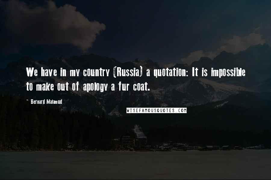 Bernard Malamud Quotes: We have in my country (Russia) a quotation: It is impossible to make out of apology a fur coat.
