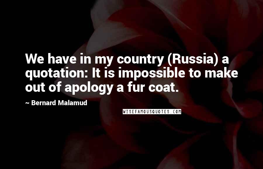 Bernard Malamud Quotes: We have in my country (Russia) a quotation: It is impossible to make out of apology a fur coat.