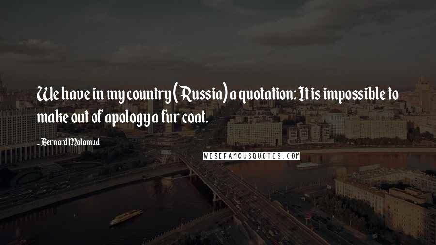 Bernard Malamud Quotes: We have in my country (Russia) a quotation: It is impossible to make out of apology a fur coat.