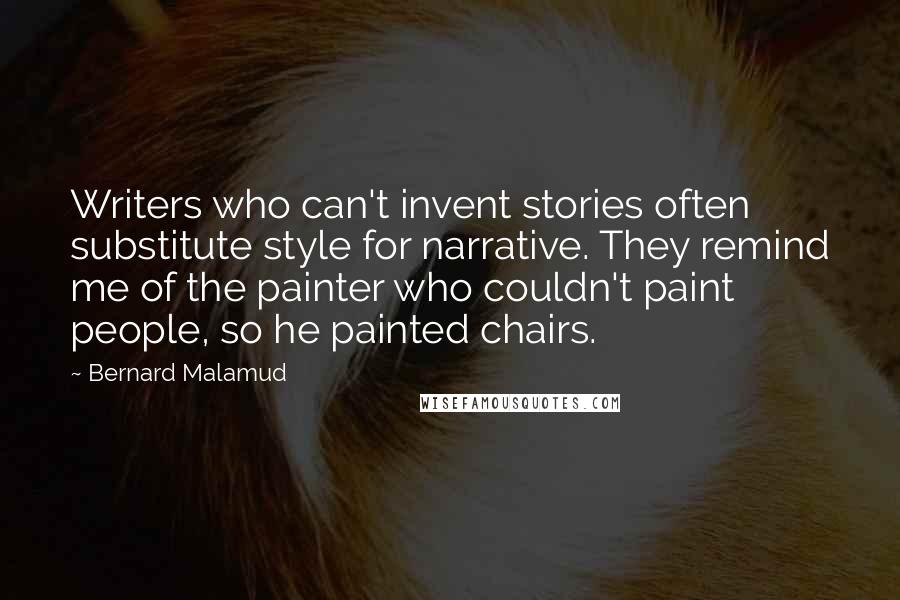 Bernard Malamud Quotes: Writers who can't invent stories often substitute style for narrative. They remind me of the painter who couldn't paint people, so he painted chairs.