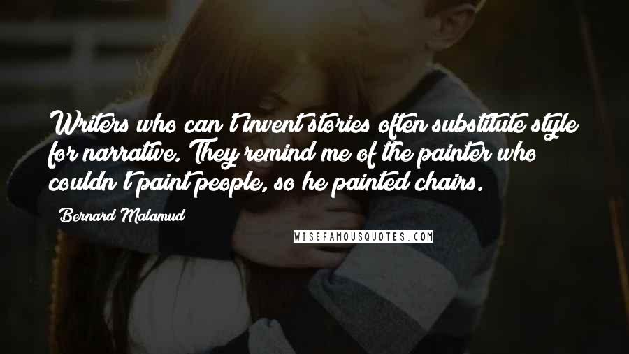 Bernard Malamud Quotes: Writers who can't invent stories often substitute style for narrative. They remind me of the painter who couldn't paint people, so he painted chairs.