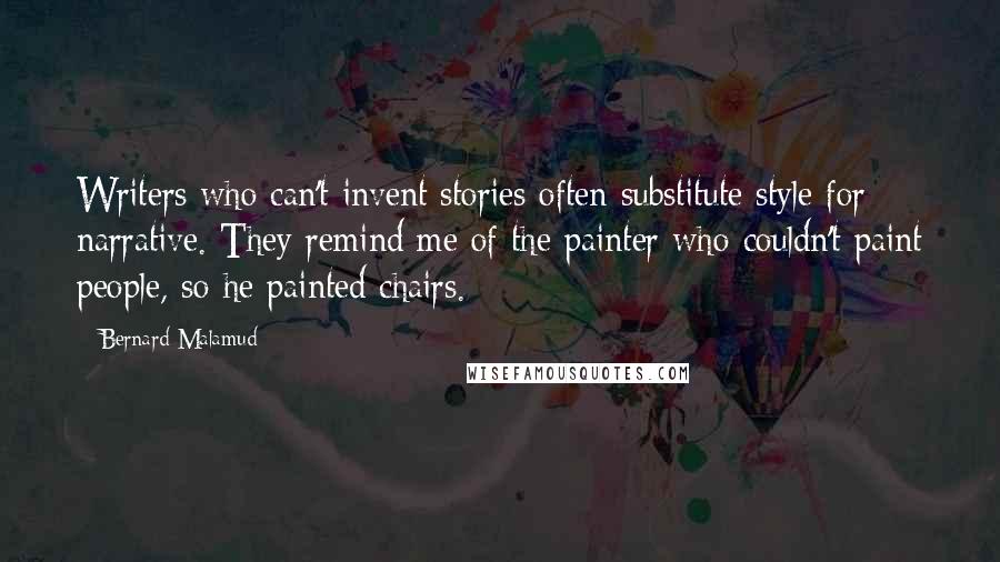 Bernard Malamud Quotes: Writers who can't invent stories often substitute style for narrative. They remind me of the painter who couldn't paint people, so he painted chairs.