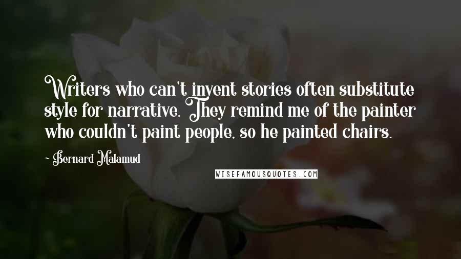 Bernard Malamud Quotes: Writers who can't invent stories often substitute style for narrative. They remind me of the painter who couldn't paint people, so he painted chairs.