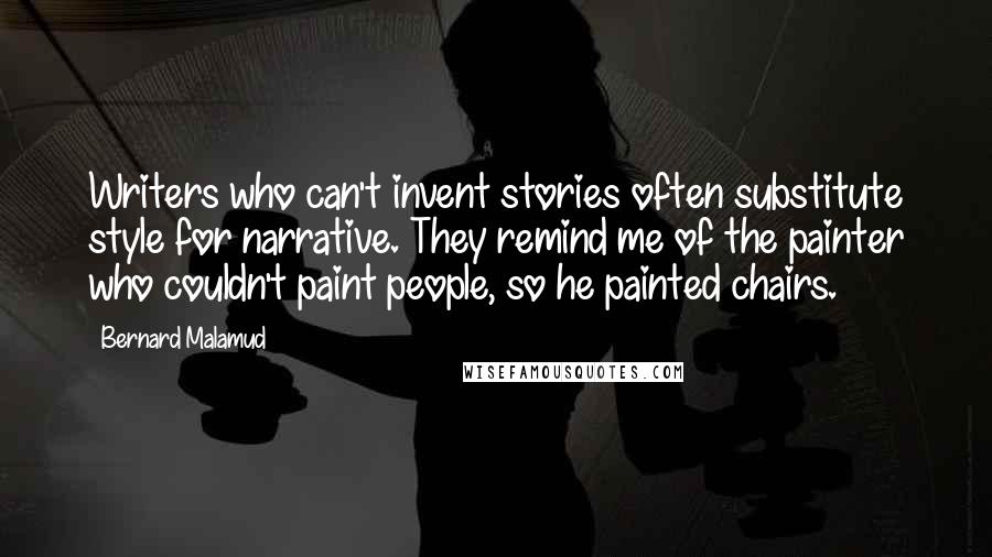 Bernard Malamud Quotes: Writers who can't invent stories often substitute style for narrative. They remind me of the painter who couldn't paint people, so he painted chairs.