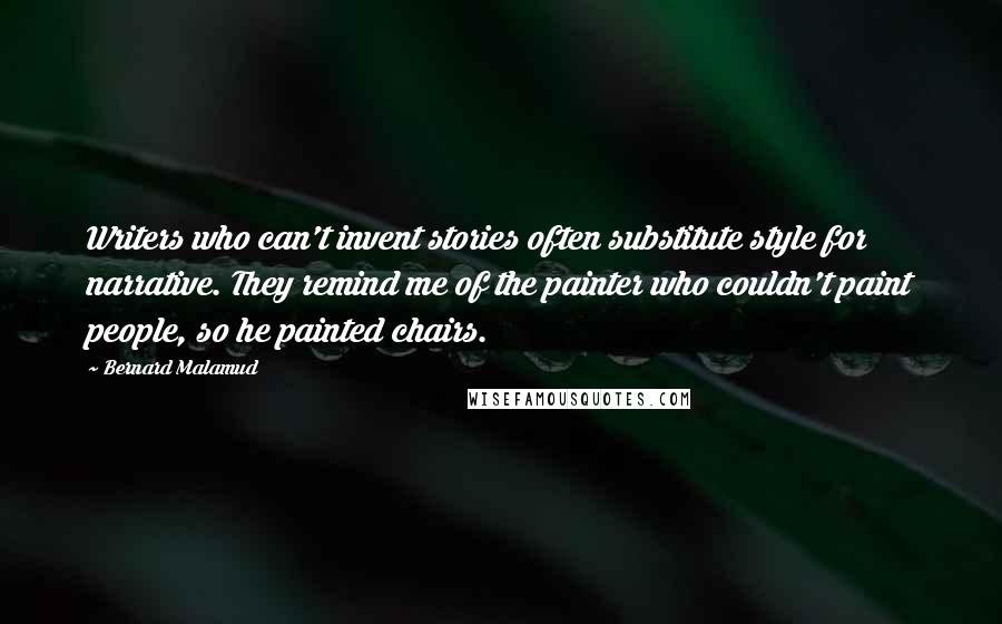 Bernard Malamud Quotes: Writers who can't invent stories often substitute style for narrative. They remind me of the painter who couldn't paint people, so he painted chairs.