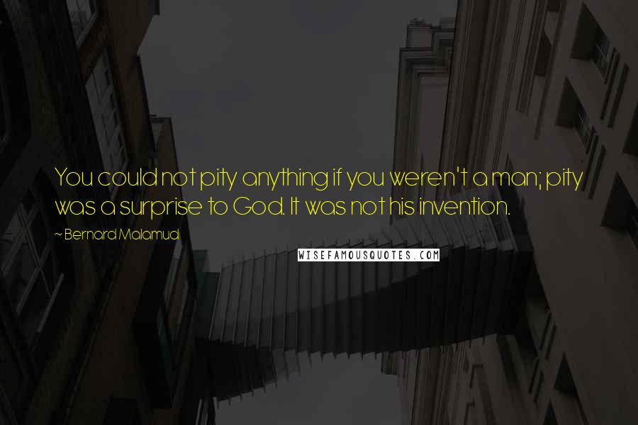 Bernard Malamud Quotes: You could not pity anything if you weren't a man; pity was a surprise to God. It was not his invention.