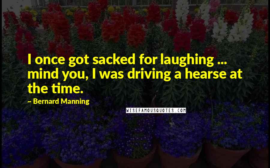 Bernard Manning Quotes: I once got sacked for laughing ... mind you, I was driving a hearse at the time.