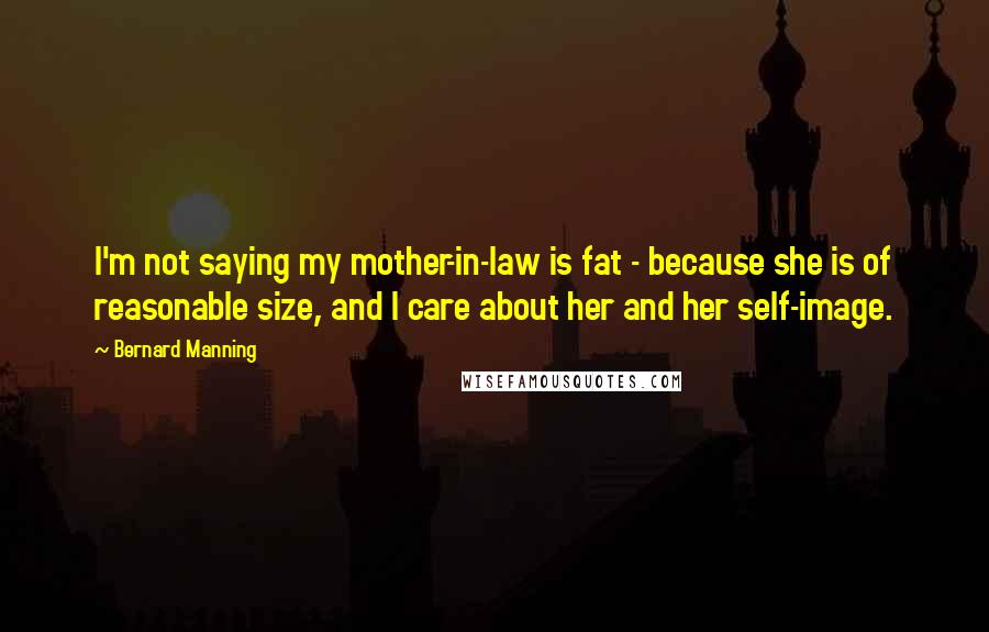 Bernard Manning Quotes: I'm not saying my mother-in-law is fat - because she is of reasonable size, and I care about her and her self-image.