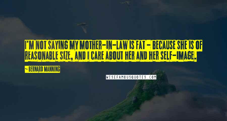 Bernard Manning Quotes: I'm not saying my mother-in-law is fat - because she is of reasonable size, and I care about her and her self-image.