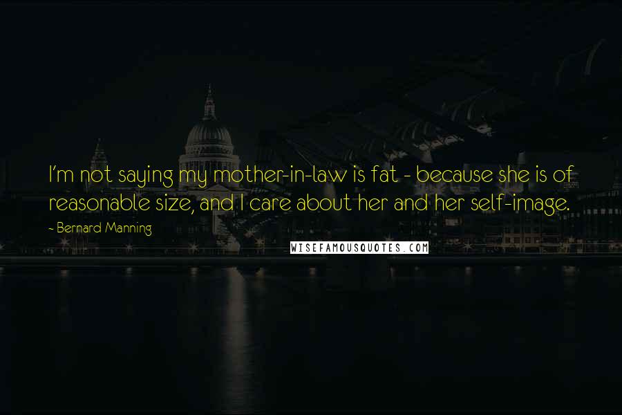 Bernard Manning Quotes: I'm not saying my mother-in-law is fat - because she is of reasonable size, and I care about her and her self-image.