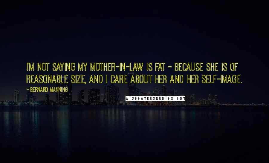 Bernard Manning Quotes: I'm not saying my mother-in-law is fat - because she is of reasonable size, and I care about her and her self-image.