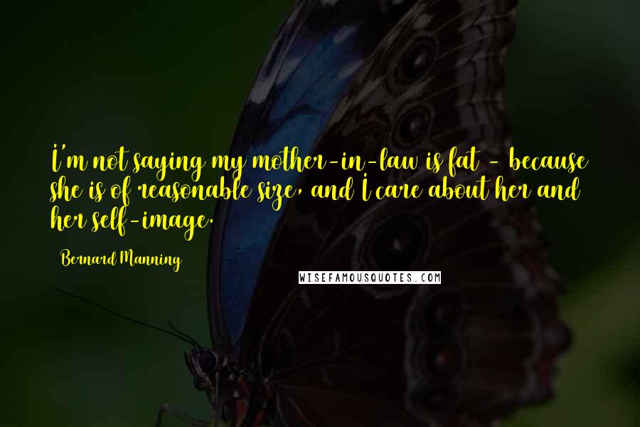 Bernard Manning Quotes: I'm not saying my mother-in-law is fat - because she is of reasonable size, and I care about her and her self-image.