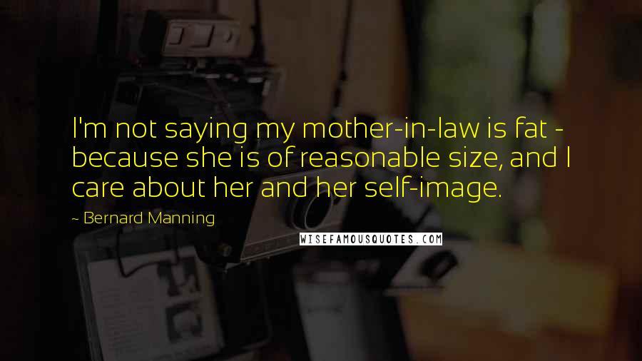 Bernard Manning Quotes: I'm not saying my mother-in-law is fat - because she is of reasonable size, and I care about her and her self-image.