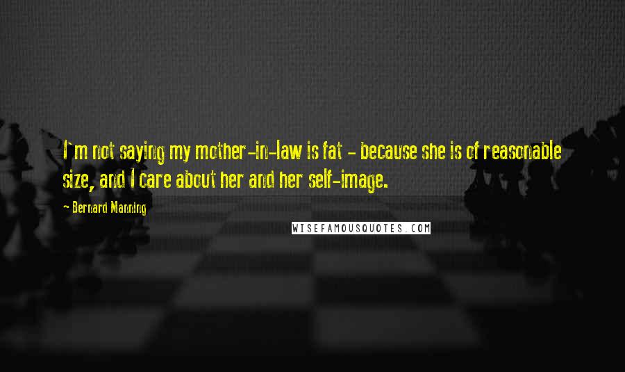 Bernard Manning Quotes: I'm not saying my mother-in-law is fat - because she is of reasonable size, and I care about her and her self-image.