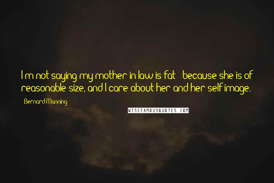 Bernard Manning Quotes: I'm not saying my mother-in-law is fat - because she is of reasonable size, and I care about her and her self-image.