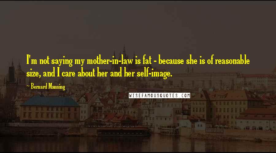 Bernard Manning Quotes: I'm not saying my mother-in-law is fat - because she is of reasonable size, and I care about her and her self-image.