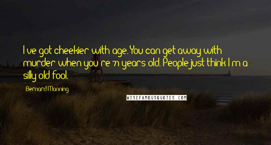 Bernard Manning Quotes: I've got cheekier with age. You can get away with murder when you're 71 years old. People just think I'm a silly old fool.