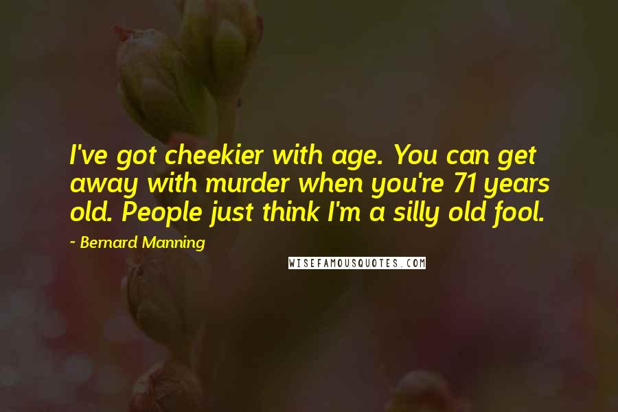 Bernard Manning Quotes: I've got cheekier with age. You can get away with murder when you're 71 years old. People just think I'm a silly old fool.