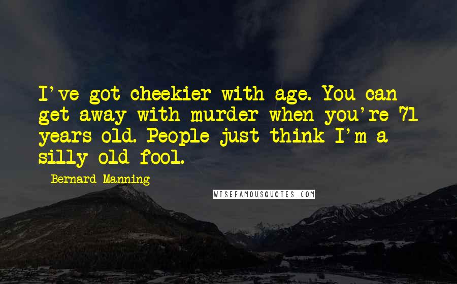 Bernard Manning Quotes: I've got cheekier with age. You can get away with murder when you're 71 years old. People just think I'm a silly old fool.
