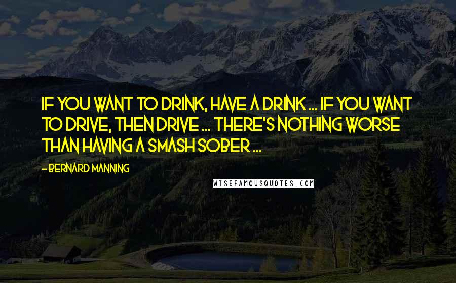Bernard Manning Quotes: If you want to drink, have a drink ... if you want to drive, then drive ... there's nothing worse than having a smash sober ...