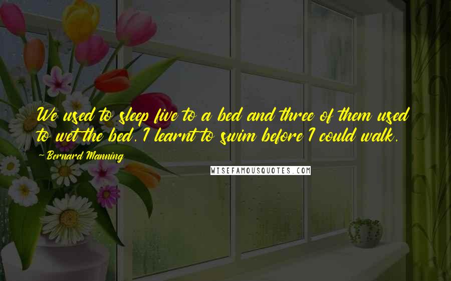 Bernard Manning Quotes: We used to sleep five to a bed and three of them used to wet the bed. I learnt to swim before I could walk.