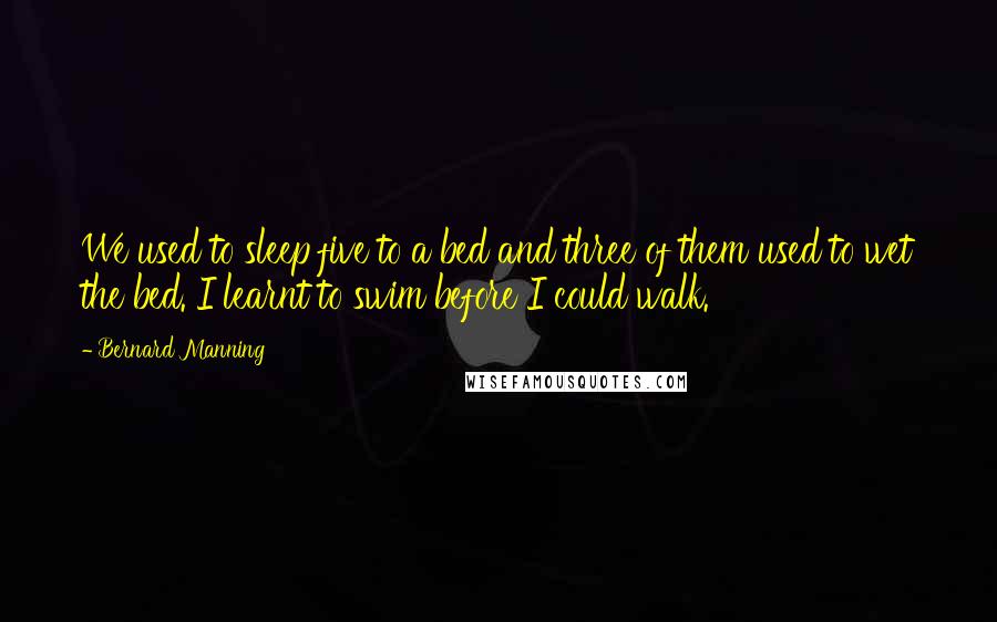 Bernard Manning Quotes: We used to sleep five to a bed and three of them used to wet the bed. I learnt to swim before I could walk.