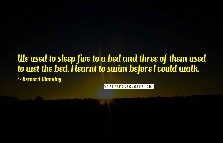 Bernard Manning Quotes: We used to sleep five to a bed and three of them used to wet the bed. I learnt to swim before I could walk.