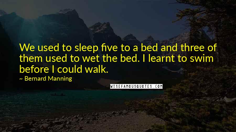 Bernard Manning Quotes: We used to sleep five to a bed and three of them used to wet the bed. I learnt to swim before I could walk.