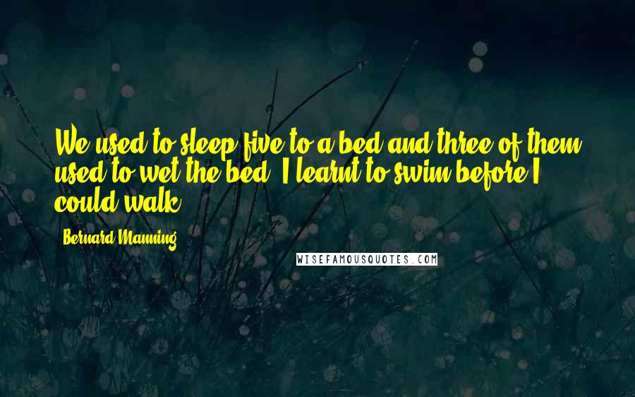 Bernard Manning Quotes: We used to sleep five to a bed and three of them used to wet the bed. I learnt to swim before I could walk.