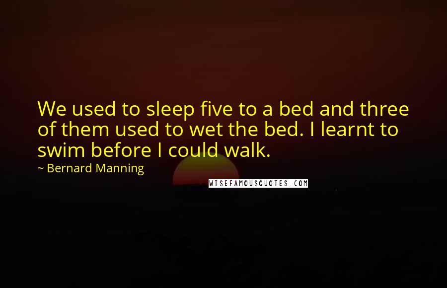 Bernard Manning Quotes: We used to sleep five to a bed and three of them used to wet the bed. I learnt to swim before I could walk.