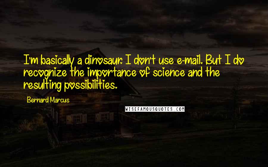 Bernard Marcus Quotes: I'm basically a dinosaur. I don't use e-mail. But I do recognize the importance of science and the resulting possibilities.