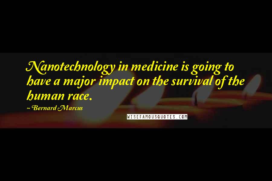 Bernard Marcus Quotes: Nanotechnology in medicine is going to have a major impact on the survival of the human race.