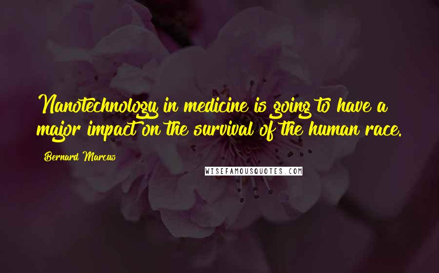 Bernard Marcus Quotes: Nanotechnology in medicine is going to have a major impact on the survival of the human race.