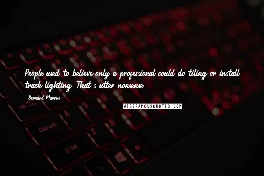 Bernard Marcus Quotes: People used to believe only a professional could do tiling or install track lighting. That's utter nonsense.