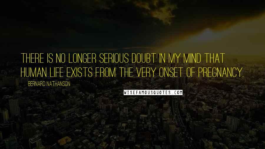 Bernard Nathanson Quotes: There is no longer serious doubt in my mind that human life exists from the very onset of pregnancy.