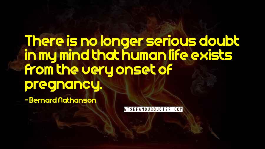 Bernard Nathanson Quotes: There is no longer serious doubt in my mind that human life exists from the very onset of pregnancy.