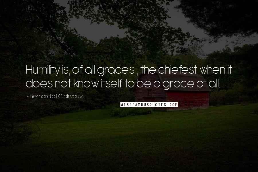 Bernard Of Clairvaux Quotes: Humility is, of all graces , the chiefest when it does not know itself to be a grace at all.