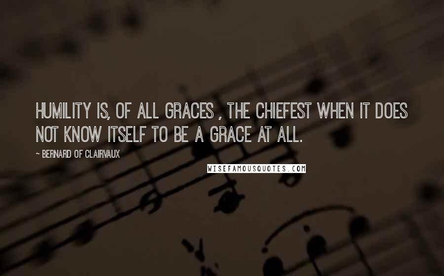 Bernard Of Clairvaux Quotes: Humility is, of all graces , the chiefest when it does not know itself to be a grace at all.