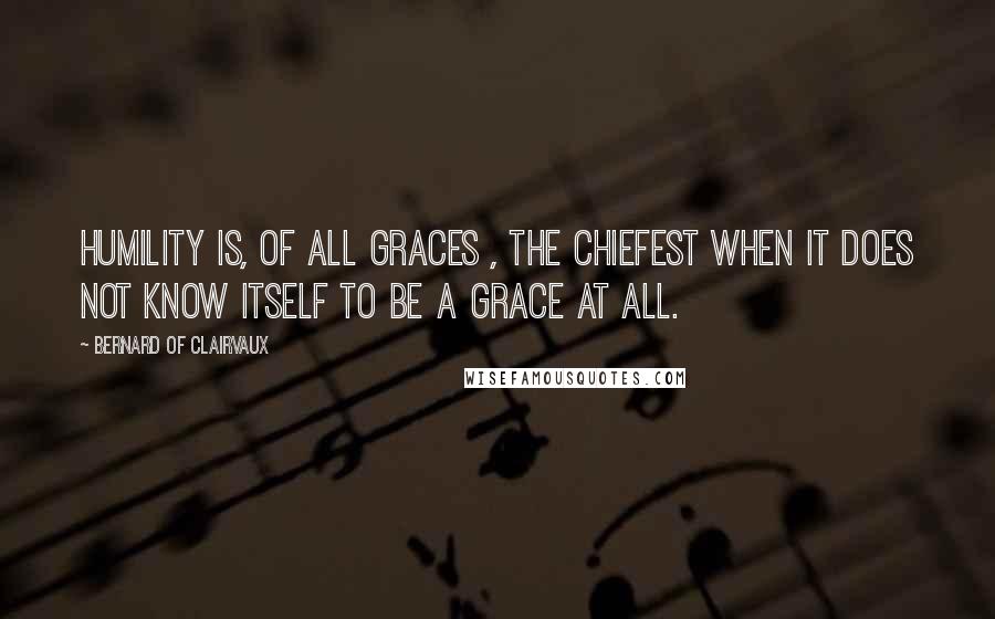 Bernard Of Clairvaux Quotes: Humility is, of all graces , the chiefest when it does not know itself to be a grace at all.