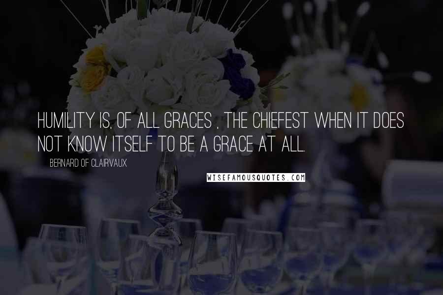 Bernard Of Clairvaux Quotes: Humility is, of all graces , the chiefest when it does not know itself to be a grace at all.