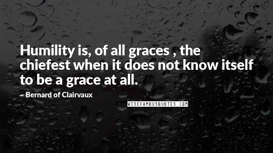 Bernard Of Clairvaux Quotes: Humility is, of all graces , the chiefest when it does not know itself to be a grace at all.